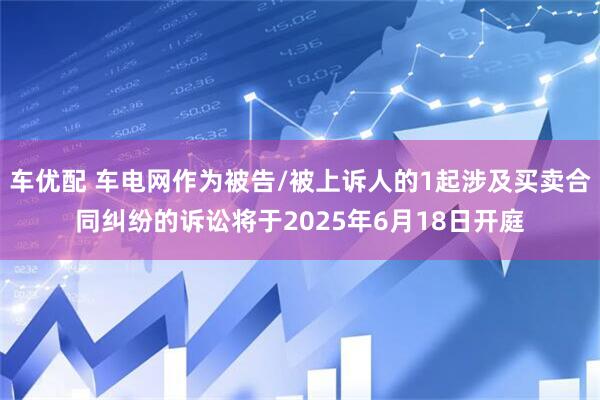 车优配 车电网作为被告/被上诉人的1起涉及买卖合同纠纷的诉讼将于2025年6月18日开庭