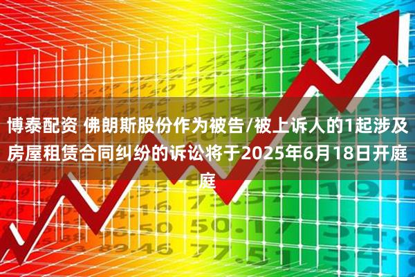 博泰配资 佛朗斯股份作为被告/被上诉人的1起涉及房屋租赁合同纠纷的诉讼将于2025年6月18日开庭