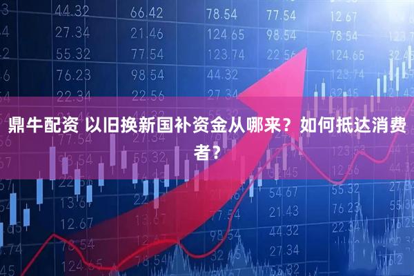 鼎牛配资 以旧换新国补资金从哪来？如何抵达消费者？