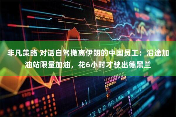 非凡策略 对话自驾撤离伊朗的中国员工：沿途加油站限量加油，花6小时才驶出德黑兰