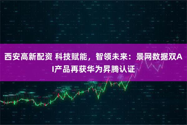 西安高新配资 科技赋能，智领未来：景网数据双AI产品再获华为昇腾认证