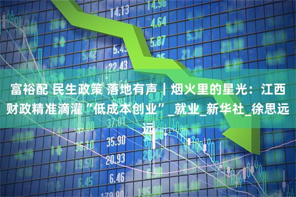 富裕配 民生政策 落地有声｜烟火里的星光：江西财政精准滴灌“低成本创业”_就业_新华社_徐思远