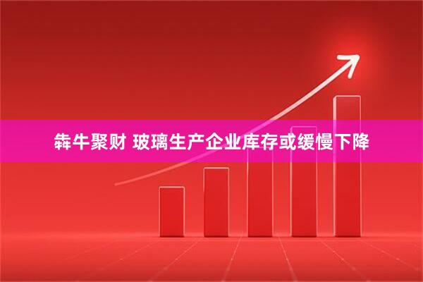 犇牛聚财 玻璃生产企业库存或缓慢下降