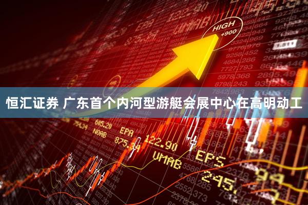 恒汇证券 广东首个内河型游艇会展中心在高明动工