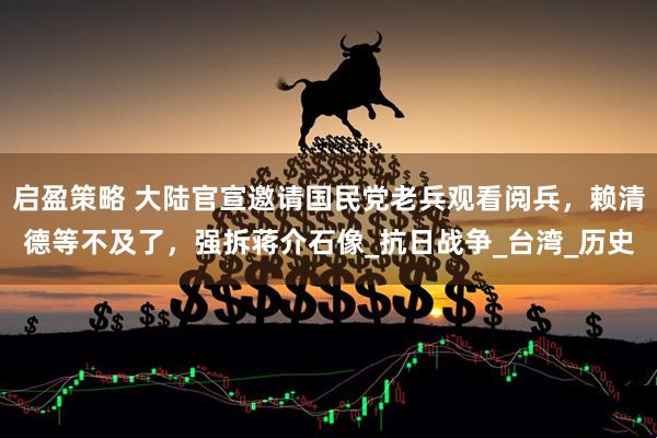 启盈策略 大陆官宣邀请国民党老兵观看阅兵，赖清德等不及了，强拆蒋介石像_抗日战争_台湾_历史