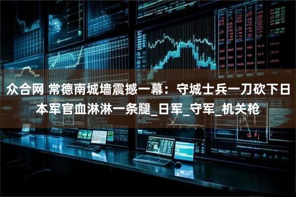众合网 常德南城墙震撼一幕：守城士兵一刀砍下日本军官血淋淋一条腿_日军_守军_机关枪