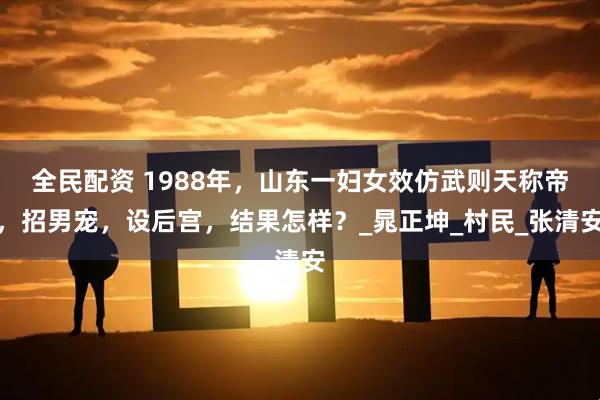 全民配资 1988年，山东一妇女效仿武则天称帝，招男宠，设后宫，结果怎样？_晁正坤_村民_张清安