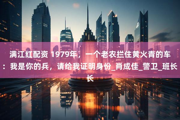 满江红配资 1979年，一个老农拦住黄火青的车：我是你的兵，请给我证明身份_肖成佳_警卫_班长