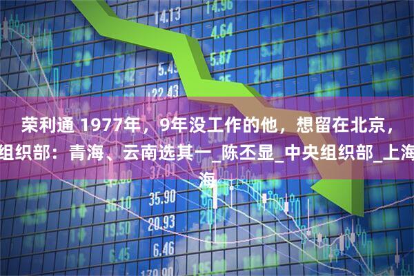 荣利通 1977年，9年没工作的他，想留在北京，组织部：青海、云南选其一_陈丕显_中央组织部_上海