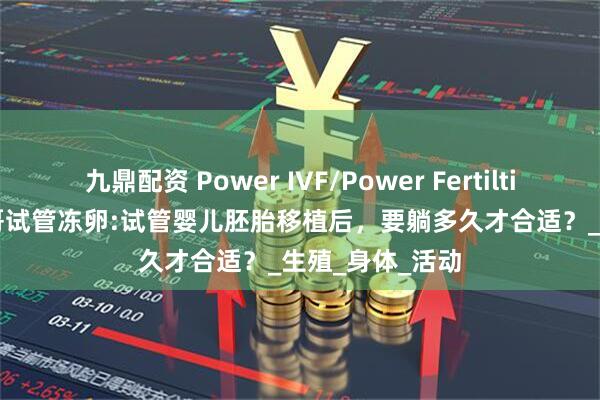 九鼎配资 Power IVF/Power Fertiltiy Center墨西哥试管冻卵:试管婴儿胚胎移植后，要躺多久才合适？_生殖_身体_活动