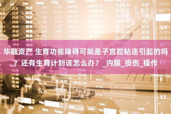 华融资产 生育功能障碍可能是子宫腔粘连引起的吗？还有生育计划该怎么办？_内膜_损伤_操作