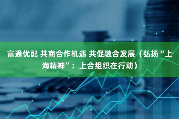 富通优配 共商合作机遇 共促融合发展（弘扬“上海精神”：上合组织在行动）