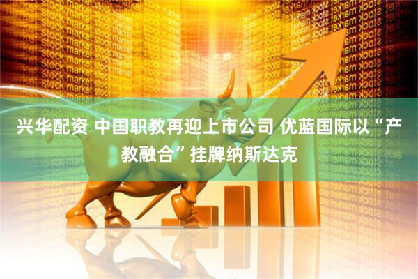 兴华配资 中国职教再迎上市公司 优蓝国际以“产教融合”挂牌纳斯达克