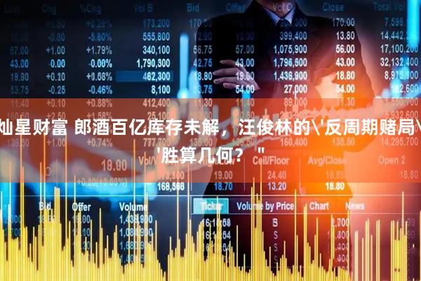 灿星财富 郎酒百亿库存未解，汪俊林的'反周期赌局'胜算几何？＂