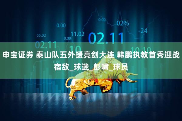 申宝证券 泰山队五外援亮剑大连 韩鹏执教首秀迎战宿敌_球迷_彭啸_球员