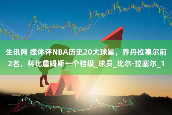 生讯网 媒体评NBA历史20大球星，乔丹拉塞尔前2名，科比詹姆斯一个档级_球员_比尔·拉塞尔_1