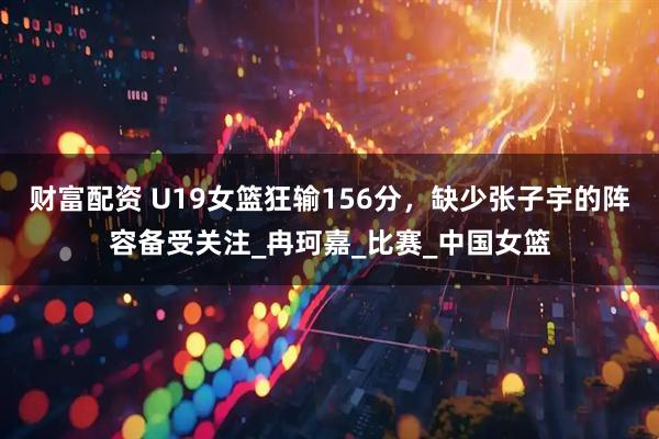 财富配资 U19女篮狂输156分，缺少张子宇的阵容备受关注_冉珂嘉_比赛_中国女篮