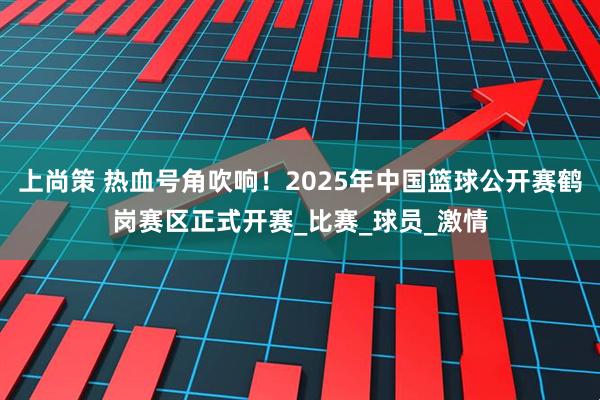 上尚策 热血号角吹响！2025年中国篮球公开赛鹤岗赛区正式开赛_比赛_球员_激情