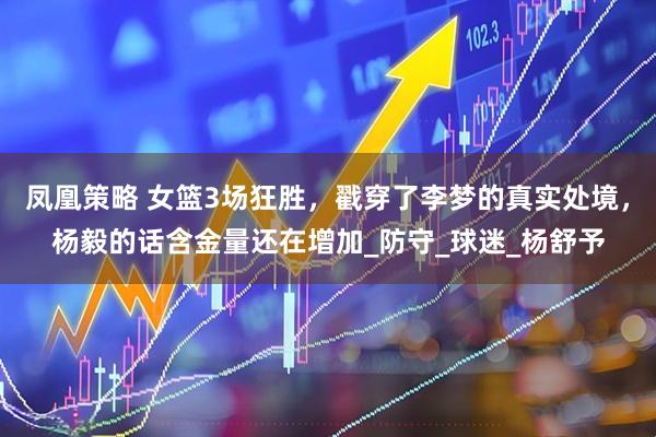 凤凰策略 女篮3场狂胜，戳穿了李梦的真实处境，杨毅的话含金量还在增加_防守_球迷_杨舒予