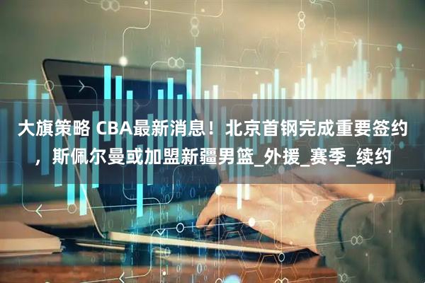 大旗策略 CBA最新消息！北京首钢完成重要签约，斯佩尔曼或加盟新疆男篮_外援_赛季_续约