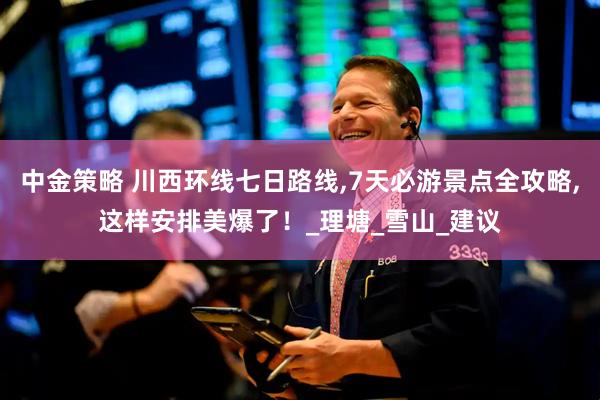 中金策略 川西环线七日路线,7天必游景点全攻略,这样安排美爆了！_理塘_雪山_建议