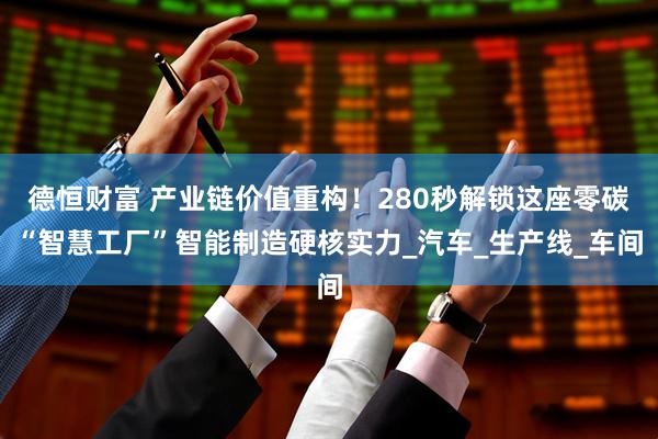 德恒财富 产业链价值重构！280秒解锁这座零碳“智慧工厂”智能制造硬核实力_汽车_生产线_车间