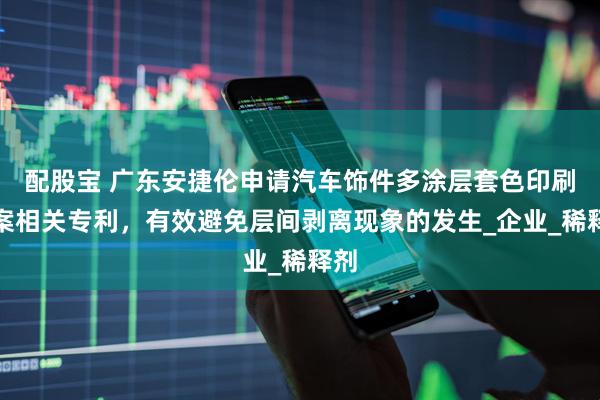 配股宝 广东安捷伦申请汽车饰件多涂层套色印刷方案相关专利，有效避免层间剥离现象的发生_企业_稀释剂