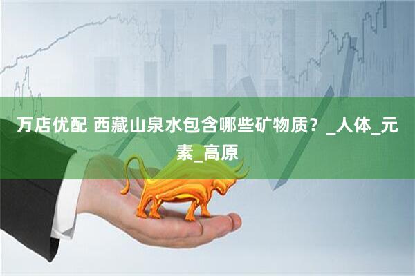 万店优配 西藏山泉水包含哪些矿物质？_人体_元素_高原