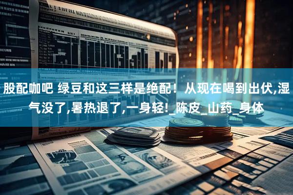 股配咖吧 绿豆和这三样是绝配！从现在喝到出伏,湿气没了,暑热退了,一身轻!_陈皮_山药_身体