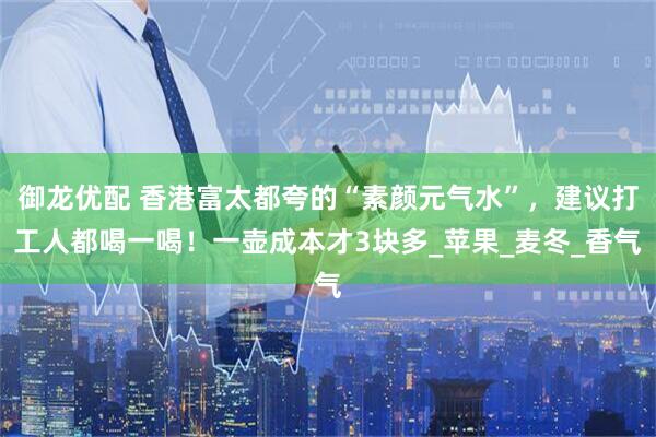 御龙优配 香港富太都夸的“素颜元气水”，建议打工人都喝一喝！一壶成本才3块多_苹果_麦冬_香气