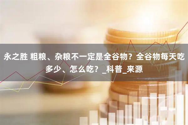 永之胜 粗粮、杂粮不一定是全谷物？全谷物每天吃多少、怎么吃？_科普_来源