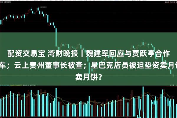 配资交易宝 湾财晚报｜魏建军回应与贾跃亭合作造车；云上贵州董事长被查；星巴克店员被迫垫资卖月饼？
