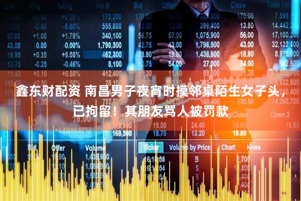 鑫东财配资 南昌男子夜宵时摸邻桌陌生女子头,已拘留!其朋友骂人被罚款