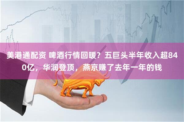 美港通配资 啤酒行情回暖？五巨头半年收入超840亿，华润登顶，燕京赚了去年一年的钱
