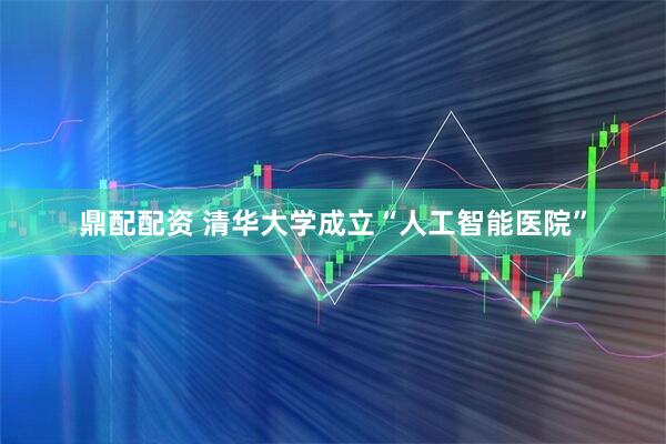 鼎配配资 清华大学成立“人工智能医院”