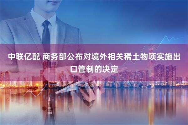 中联亿配 商务部公布对境外相关稀土物项实施出口管制的决定
