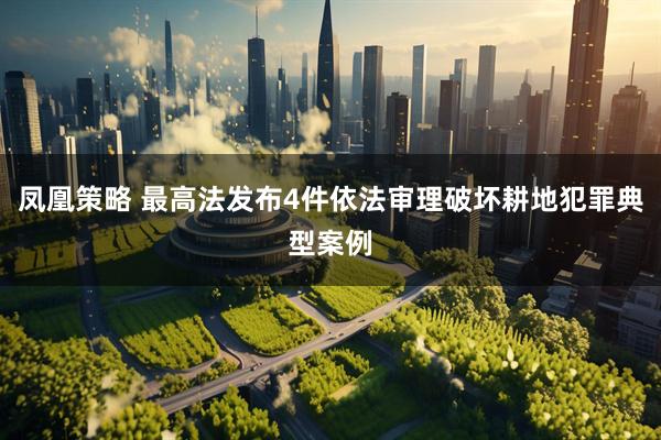 凤凰策略 最高法发布4件依法审理破坏耕地犯罪典型案例