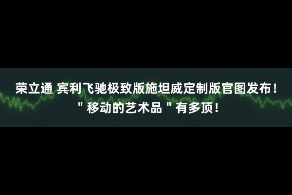 荣立通 宾利飞驰极致版施坦威定制版官图发布!"移动的艺术品"有多顶!