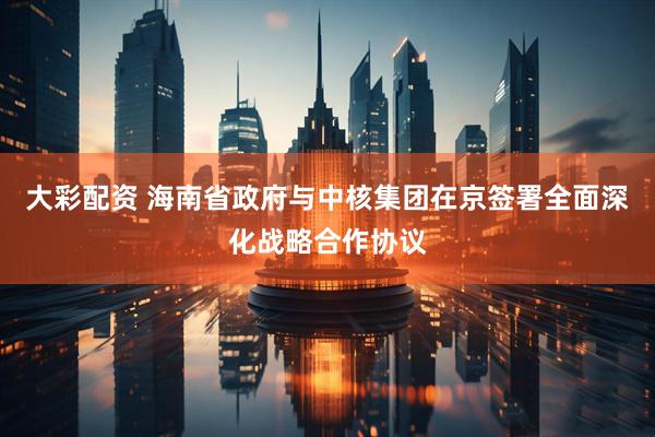 大彩配资 海南省政府与中核集团在京签署全面深化战略合作协议
