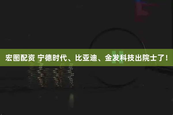宏图配资 宁德时代、比亚迪、金发科技出院士了!