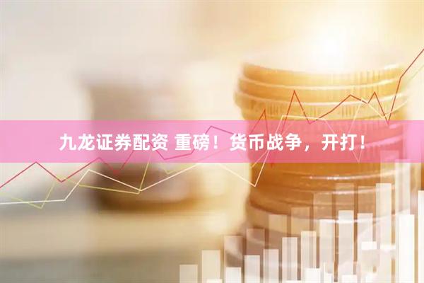 九龙证券配资 重磅！货币战争，开打！
