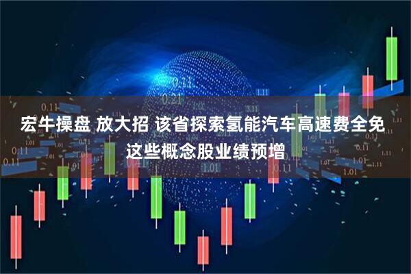 宏牛操盘 放大招 该省探索氢能汽车高速费全免 这些概念股业绩预增