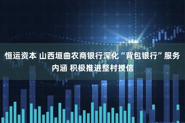 恒运资本 山西垣曲农商银行深化“背包银行”服务内涵 积极推进整村授信
