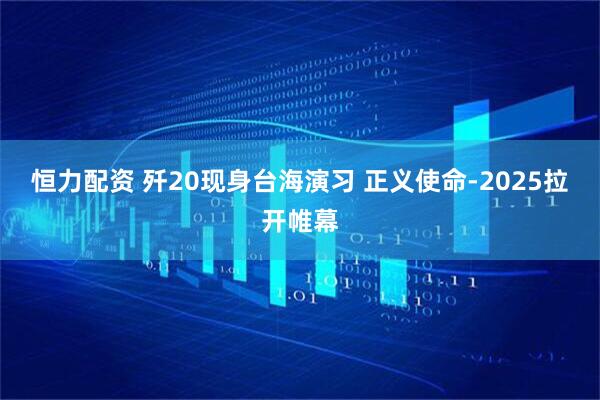 恒力配资 歼20现身台海演习 正义使命-2025拉开帷幕