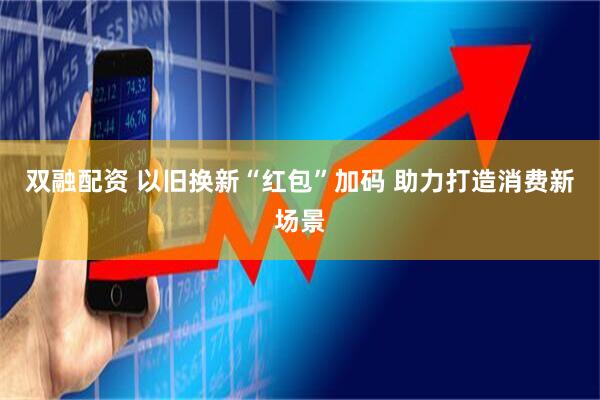 双融配资 以旧换新“红包”加码 助力打造消费新场景