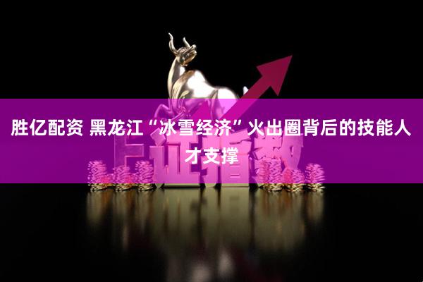 胜亿配资 黑龙江“冰雪经济”火出圈背后的技能人才支撑