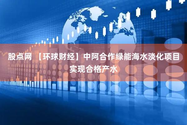 股点网 【环球财经】中阿合作绿能海水淡化项目实现合格产水