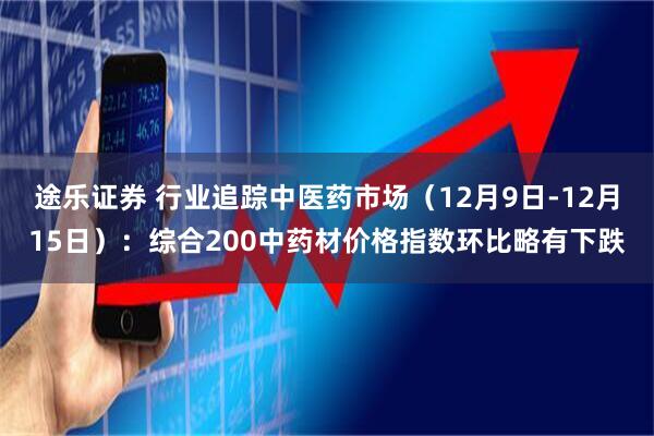 途乐证券 行业追踪中医药市场（12月9日-12月15日）：综合200中药材价格指数环比略有下跌