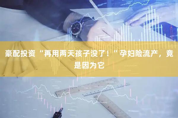 豪配投资 “再用两天孩子没了！”孕妇险流产，竟是因为它