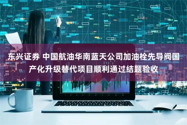 东兴证券 中国航油华南蓝天公司加油栓先导阀国产化升级替代项目顺利通过结题验收